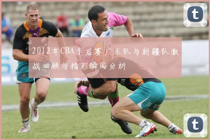 2012年CBA季后赛广东队与新疆队激战回顾与精彩瞬间分析