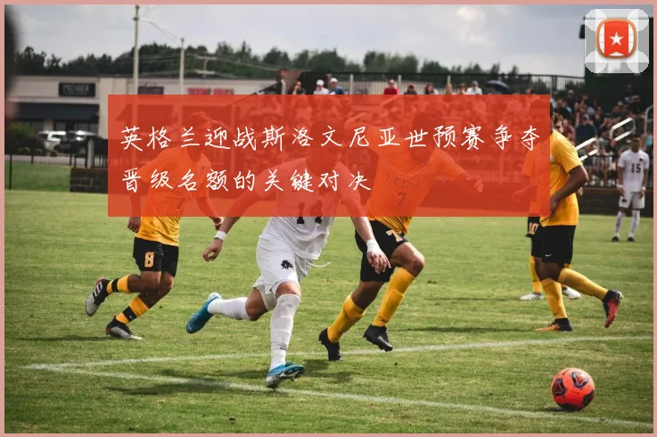 英格兰迎战斯洛文尼亚世预赛争夺晋级名额的关键对决