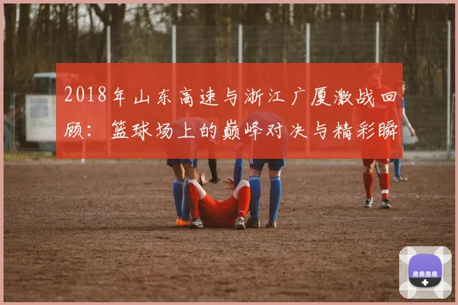 2018年山东高速与浙江广厦激战回顾：篮球场上的巅峰对决与精彩瞬间分析