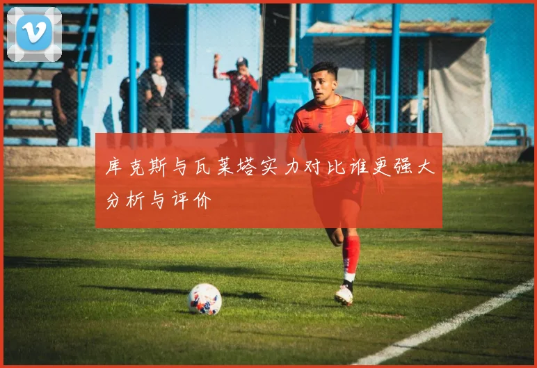 库克斯与瓦莱塔实力对比谁更强大分析与评价