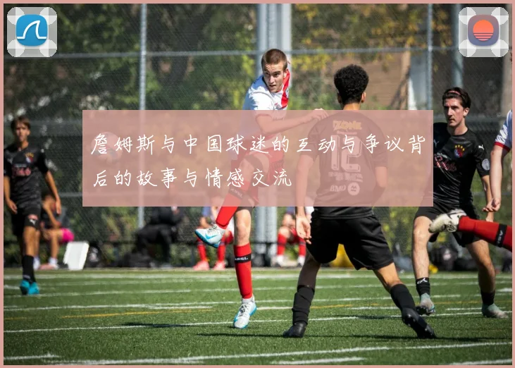 詹姆斯与中国球迷的互动与争议背后的故事与情感交流