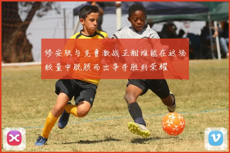 修安联与克鲁激战正酣谁能在这场较量中脱颖而出争夺胜利荣耀