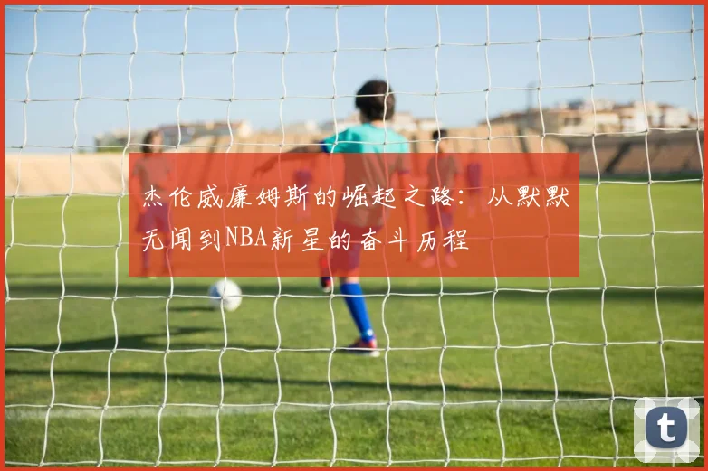 杰伦威廉姆斯的崛起之路：从默默无闻到NBA新星的奋斗历程