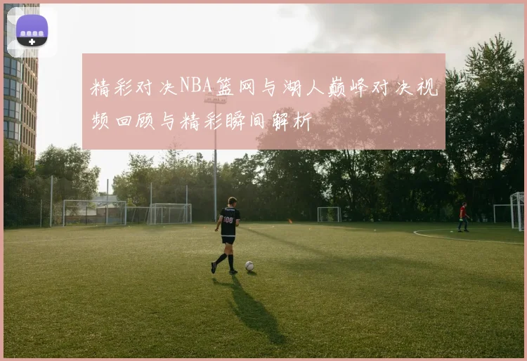 精彩对决NBA篮网与湖人巅峰对决视频回顾与精彩瞬间解析