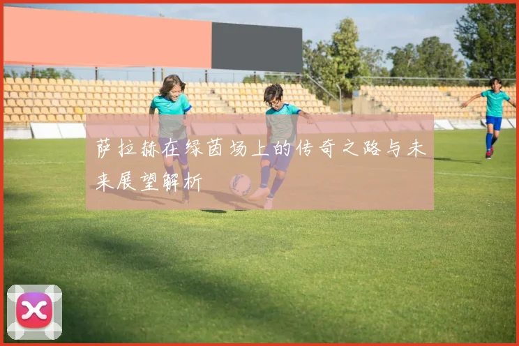 萨拉赫在绿茵场上的传奇之路与未来展望解析