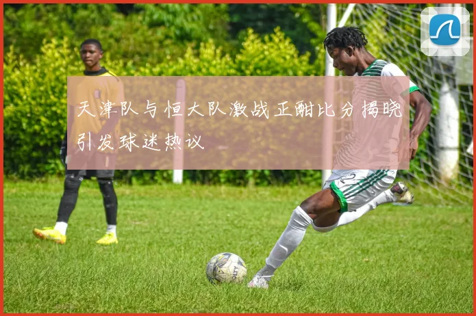 天津队与恒大队激战正酣比分揭晓引发球迷热议