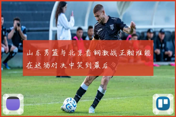 山东男篮与北京首钢激战正酣谁能在这场对决中笑到最后
