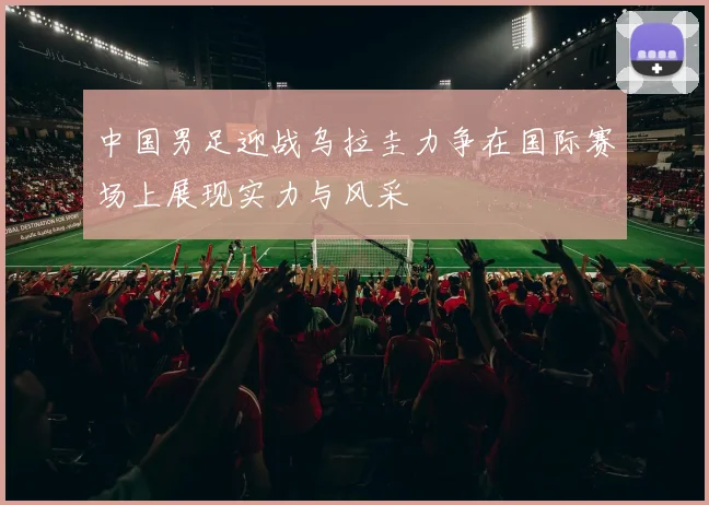 中国男足迎战乌拉圭力争在国际赛场上展现实力与风采