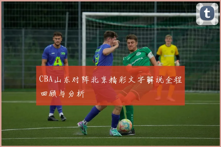 CBA山东对阵北京精彩文字解说全程回顾与分析