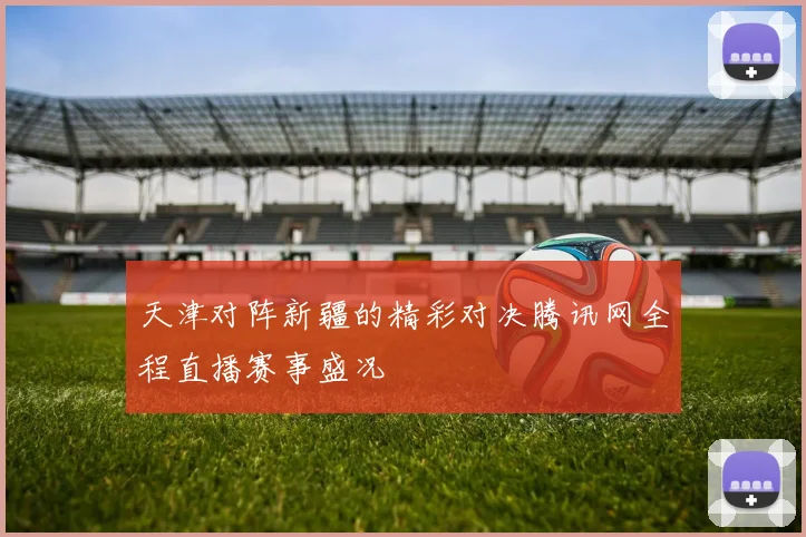 天津对阵新疆的精彩对决腾讯网全程直播赛事盛况