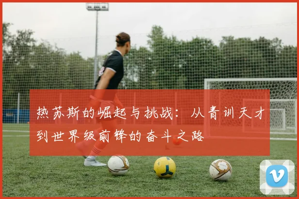 热苏斯的崛起与挑战：从青训天才到世界级前锋的奋斗之路