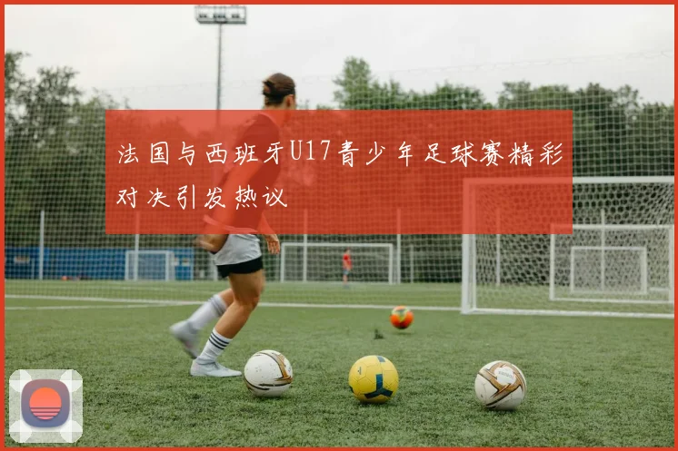法国与西班牙U17青少年足球赛精彩对决引发热议