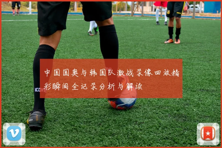 中国国奥与韩国队激战录像回放精彩瞬间全记录分析与解读