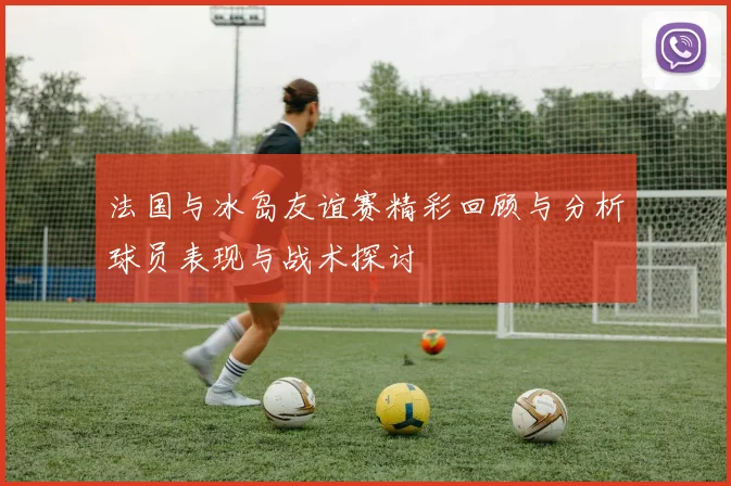 法国与冰岛友谊赛精彩回顾与分析球员表现与战术探讨