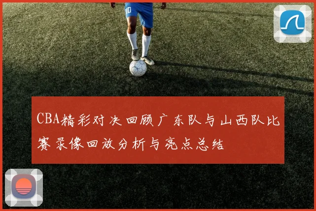 CBA精彩对决回顾广东队与山西队比赛录像回放分析与亮点总结