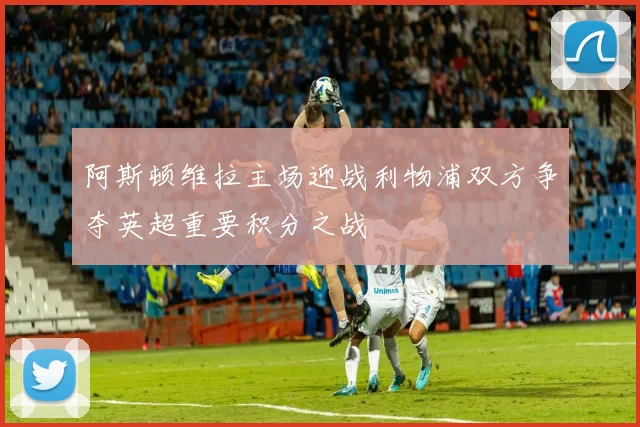 阿斯顿维拉主场迎战利物浦双方争夺英超重要积分之战