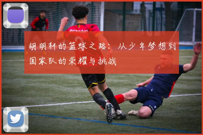 胡明轩的篮球之路：从少年梦想到国家队的荣耀与挑战