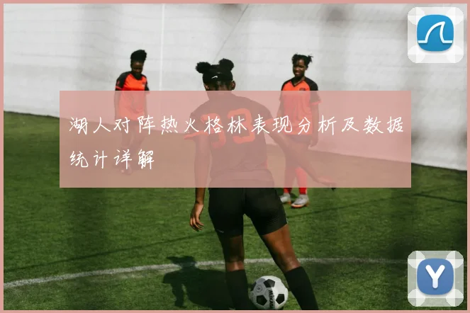 湖人对阵热火格林表现分析及数据统计详解
