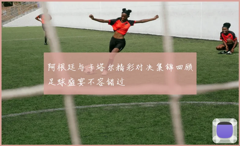 阿根廷与卡塔尔精彩对决集锦回顾足球盛宴不容错过