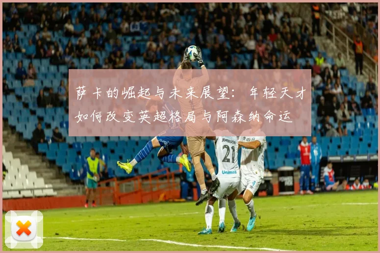 萨卡的崛起与未来展望：年轻天才如何改变英超格局与阿森纳命运