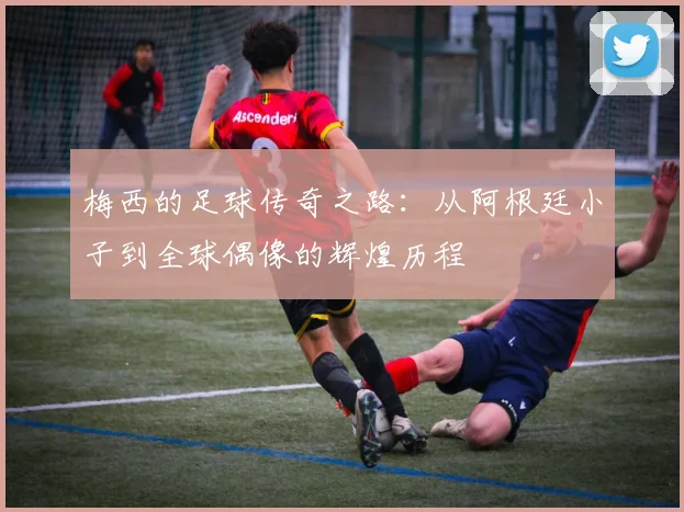 梅西的足球传奇之路：从阿根廷小子到全球偶像的辉煌历程