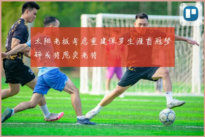 太阳老板考虑重建保罗生涯首冠梦碎或将甩卖老将
